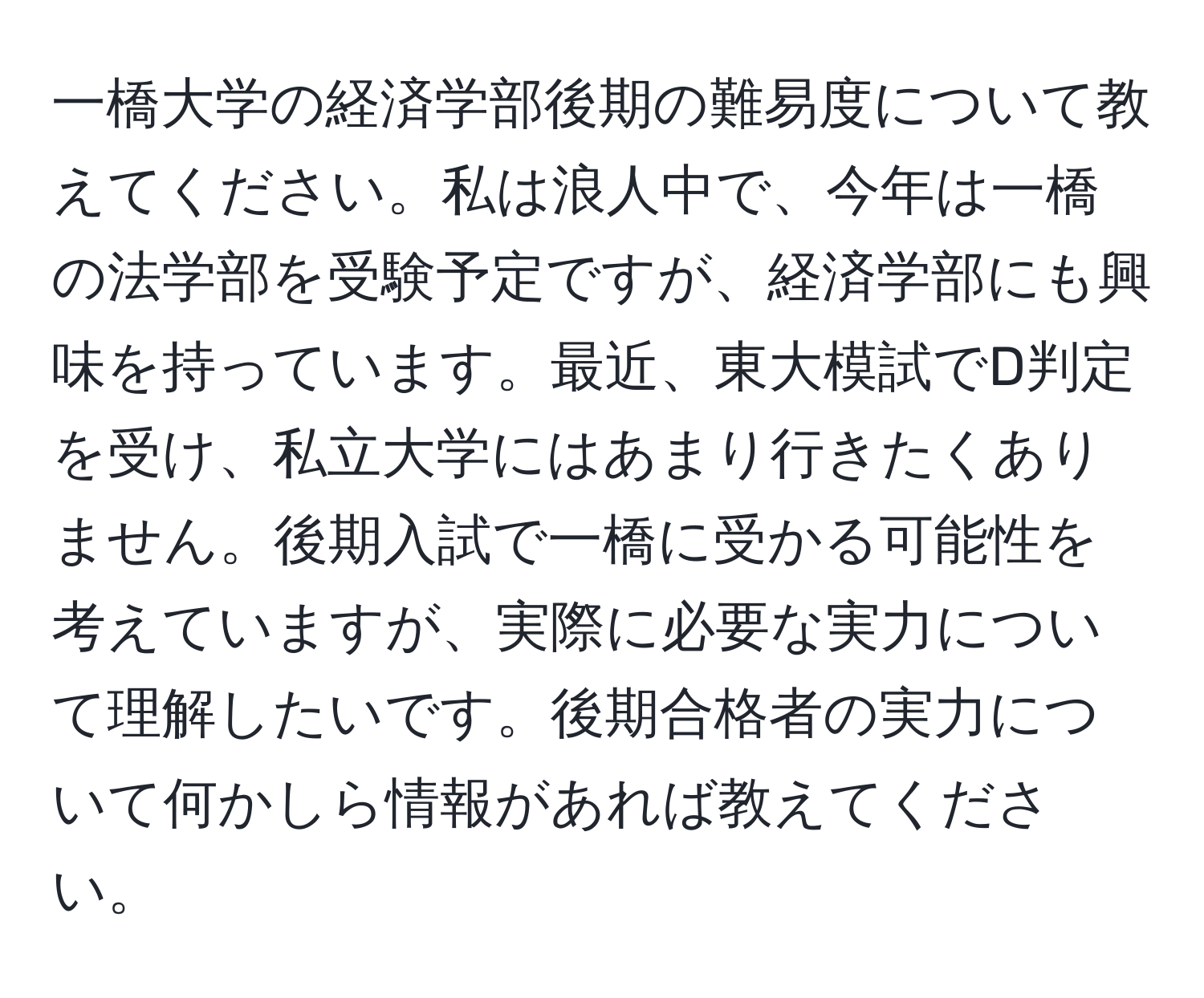 一橋大学の経済学部後期の難易度について教えてください。私は浪人中で、今年は一橋の法学部を受験予定ですが、経済学部にも興味を持っています。最近、東大模試でD判定を受け、私立大学にはあまり行きたくありません。後期入試で一橋に受かる可能性を考えていますが、実際に必要な実力について理解したいです。後期合格者の実力について何かしら情報があれば教えてください。