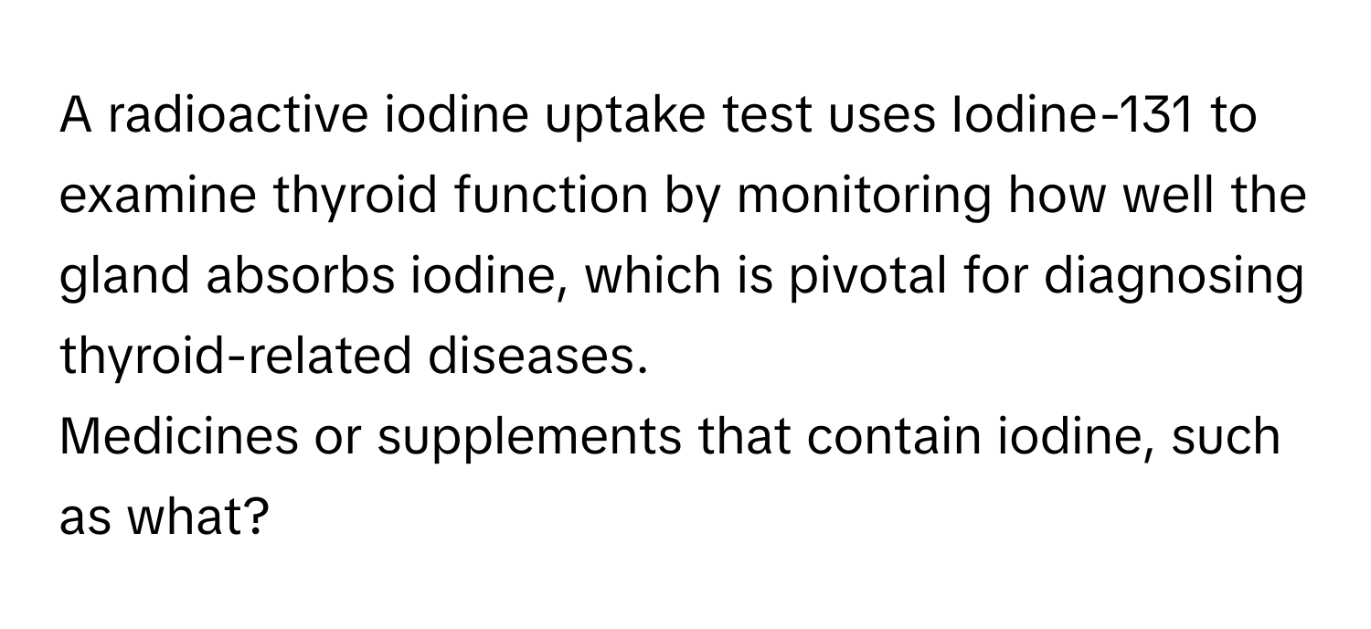 A radioactive iodine uptake test uses Iodine-131 to examine thyroid function by monitoring how well the gland absorbs iodine, which is pivotal for diagnosing thyroid-related diseases. 

Medicines or supplements that contain iodine, such as what?