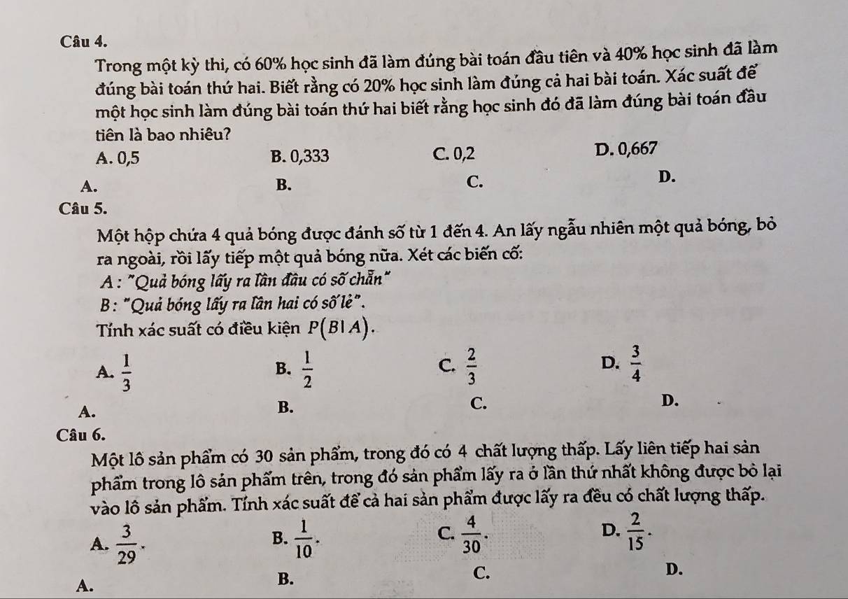 Trong một kỳ thi, có 60% học sinh đã làm đúng bài toán đầu tiên và 40% học sinh đã làm
đúng bài toán thứ hai. Biết rằng có 20% học sinh làm đúng cả hai bài toán. Xác suất để
một học sinh làm đúng bài toán thứ hai biết rằng học sinh đó đã làm đúng bài toán đầu
tiên là bao nhiêu?
A. 0,5 B. 0,333 C. 0,2 D. 0,667
A.
B.
C.
D.
Câu 5.
Một hộp chứa 4 quả bóng được đánh số từ 1 đến 4. An lấy ngẫu nhiên một quả bóng, bỏ
ra ngoài, rồi lấy tiếp một quả bóng nữa. Xét các biến cố:
A : "Quả bóng lấy ra lần đầu có số chẵn"
B: "Quả bóng lấy ra lần hai có số lẻ".
Tính xác suất có điều kiện P(BIA).
A.  1/3   1/2   2/3   3/4 
B.
C.
D.
A.
B.
C.
D.
Câu 6.
Một lô sản phẩm có 30 sản phẩm, trong đó có 4 chất lượng thấp. Lấy liên tiếp hai sản
phẩm trong lô sản phẩm trên, trong đó sản phẩm lấy ra ở lần thứ nhất không được bỏ lại
vào lô sản phẩm. Tỉnh xác suất để cả hai sản phẩm được lấy ra đều có chất lượng thấp.
A.  3/29 .  1/10 .  4/30 .  2/15 . 
B.
C.
D.
A.
B.
C.
D.