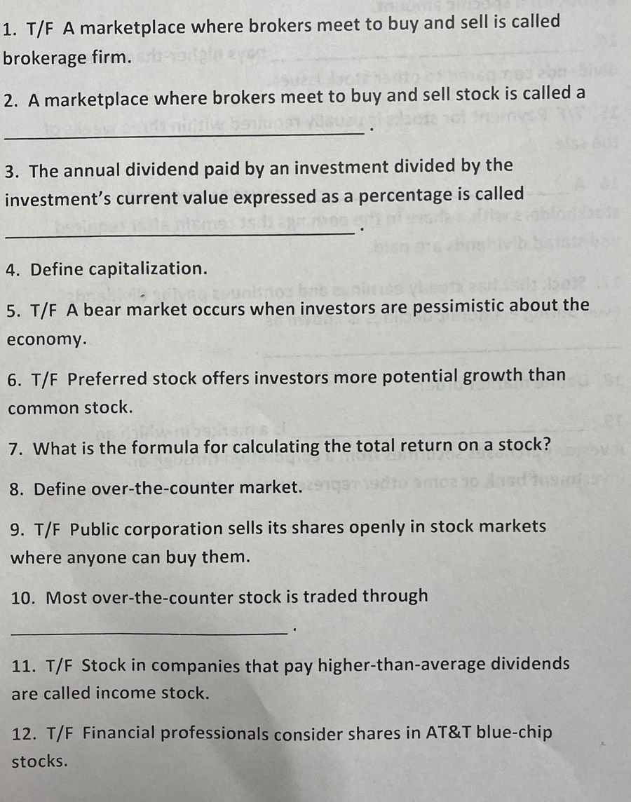 T/F A marketplace where brokers meet to buy and sell is called 
brokerage firm. 
2. A marketplace where brokers meet to buy and sell stock is called a 
_. 
3. The annual dividend paid by an investment divided by the 
investment’s current value expressed as a percentage is called 
_. 
4. Define capitalization. 
5. T/F A bear market occurs when investors are pessimistic about the 
economy. 
6. T/F Preferred stock offers investors more potential growth than 
common stock. 
7. What is the formula for calculating the total return on a stock? 
8. Define over-the-counter market. 
9. T/F Public corporation sells its shares openly in stock markets 
where anyone can buy them. 
10. Most over-the-counter stock is traded through 
_· 
11. T/F Stock in companies that pay higher-than-average dividends 
are called income stock. 
12. T/F Financial professionals consider shares in AT&T blue-chip 
stocks.