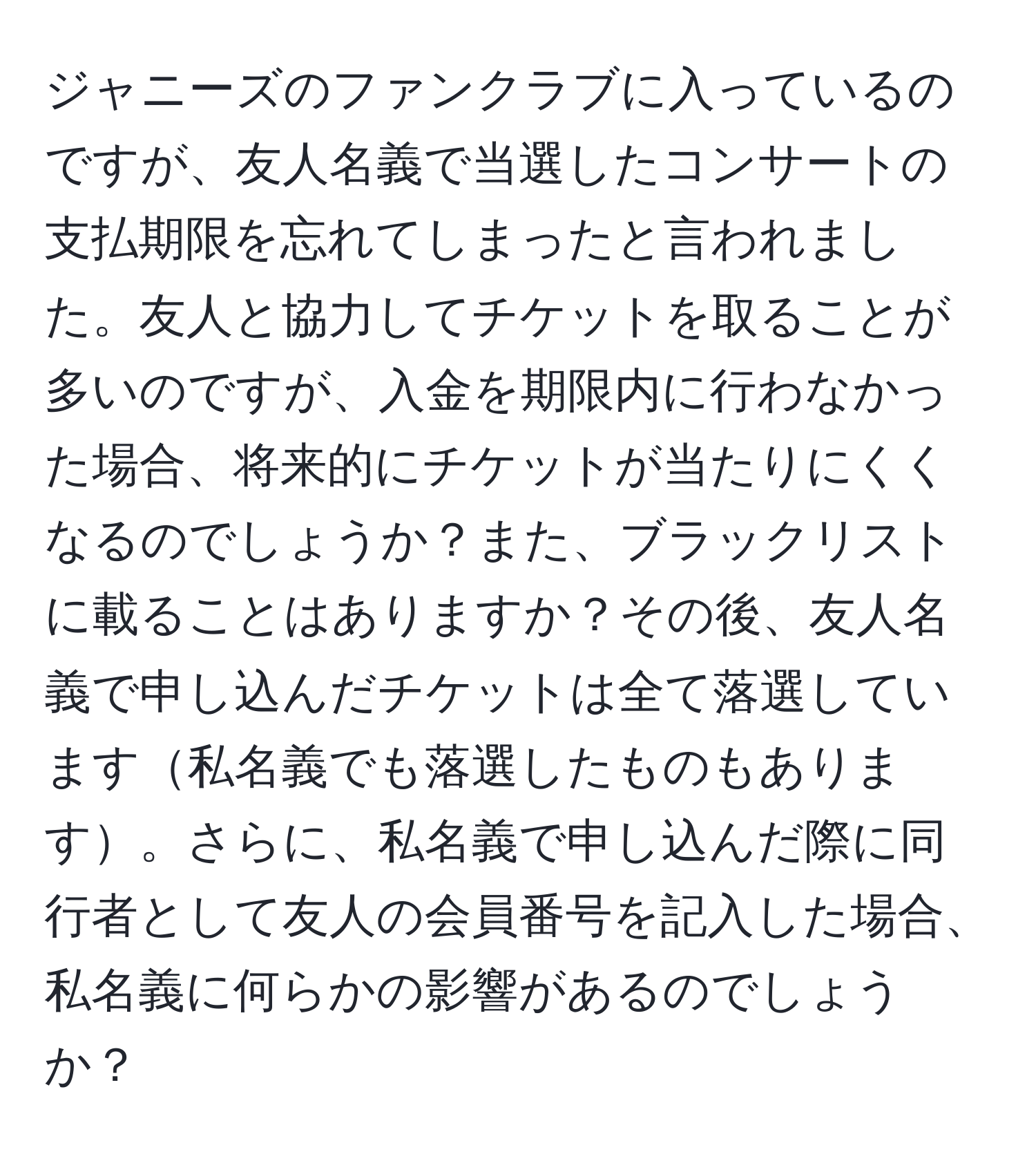 ジャニーズのファンクラブに入っているのですが、友人名義で当選したコンサートの支払期限を忘れてしまったと言われました。友人と協力してチケットを取ることが多いのですが、入金を期限内に行わなかった場合、将来的にチケットが当たりにくくなるのでしょうか？また、ブラックリストに載ることはありますか？その後、友人名義で申し込んだチケットは全て落選しています私名義でも落選したものもあります。さらに、私名義で申し込んだ際に同行者として友人の会員番号を記入した場合、私名義に何らかの影響があるのでしょうか？