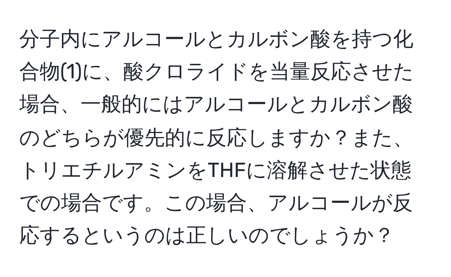 分子内にアルコールとカルボン酸を持つ化合物(1)に、酸クロライドを当量反応させた場合、一般的にはアルコールとカルボン酸のどちらが優先的に反応しますか？また、トリエチルアミンをTHFに溶解させた状態での場合です。この場合、アルコールが反応するというのは正しいのでしょうか？