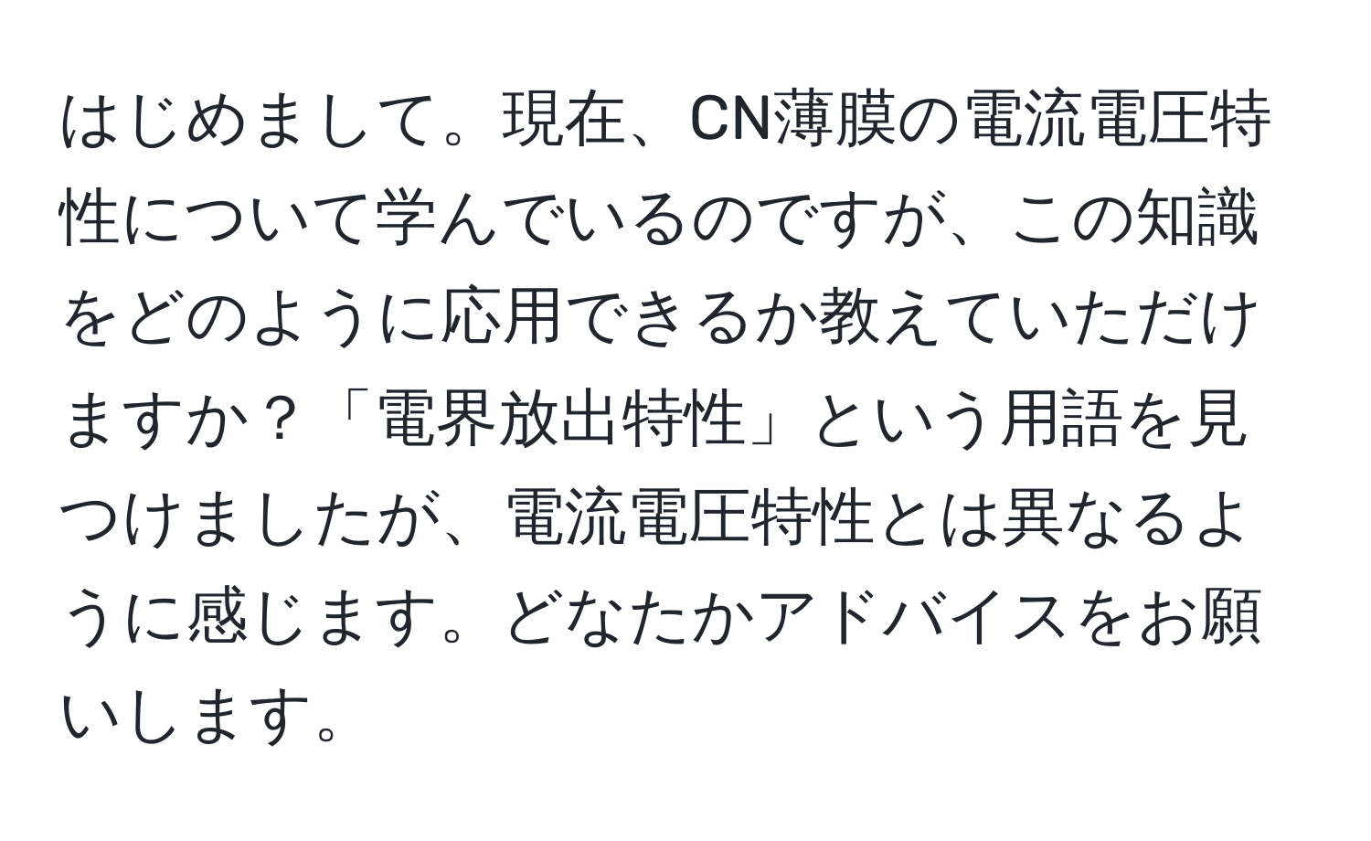 はじめまして。現在、CN薄膜の電流電圧特性について学んでいるのですが、この知識をどのように応用できるか教えていただけますか？「電界放出特性」という用語を見つけましたが、電流電圧特性とは異なるように感じます。どなたかアドバイスをお願いします。