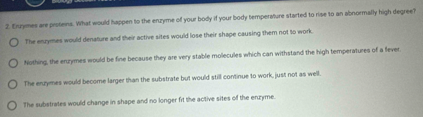 Enzymes are proteins. What would happen to the enzyme of your body if your body temperature started to rise to an abnormally high degree?
The enzymes would denature and their active sites would lose their shape causing them not to work.
Nothing, the enzymes would be fine because they are very stable molecules which can withstand the high temperatures of a fever.
The enzymes would become larger than the substrate but would still continue to work, just not as well.
The substrates would change in shape and no longer fit the active sites of the enzyme.