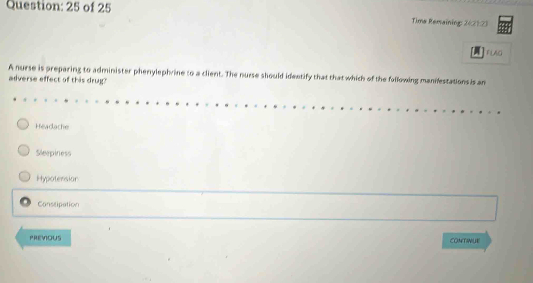 of 25
Time Remaining: 24:21:23
FLAO
A nurse is preparing to administer phenylephrine to a client. The nurse should identify that that which of the following manifestations is an
adverse effect of this drug'
Headache
Sleepiness
Hypotension
Constipation
PREVIOUS CONTINUE