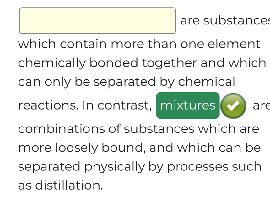  
□ are substances 
which contain more than one element 
chemically bonded together and which 
can only be separated by chemical 
reactions. In contrast, mixtures are 
combinations of substances which are 
more loosely bound, and which can be 
separated physically by processes such 
as distillation.