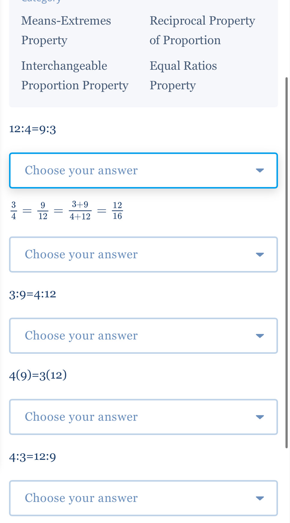 Means-Extremes Reciprocal Property
Property of Proportion
Interchangeable Equal Ratios
Proportion Property Property
12:4=9:3
Choose your answer
 3/4 = 9/12 = (3+9)/4+12 = 12/16 
Choose your answer
3:9=4:12
Choose your answer
4(9)=3(12)
Choose your answer
4:3=12:9
Choose your answer