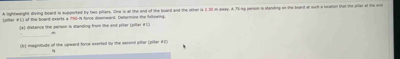 A lightweight diving board is supported by two pillars. One is at the end of the board and the other is 2.30 m away. A 75-kg person is standing on the board at such a location that the pillar at the end 
(pillar #1) of the board exerts a 790-N force downward. Determine the following. 
(a) distance the person is standing from the end pillar (pillar #1) 
_
m
(b) magnitude of the upward force exerted by the second pillar (pillar #2) 
_ 
N