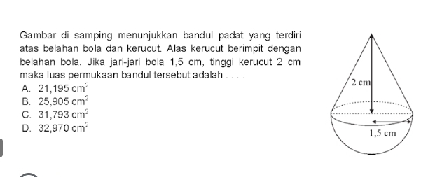 Gambar di samping menunjukkan bandul padat yang terdiri
atas belahan bola dan kerucut. Alas kerucut berimpit dengan
belahan bola. Jika jari-jari bola 1,5 cm, tinggi kerucut 2 cm
maka luas permukaan bandul tersebut adalah . . . .
A. 21,195cm^2
B. 25,905cm^2
C. 31,793cm^2
D. 32,970cm^2