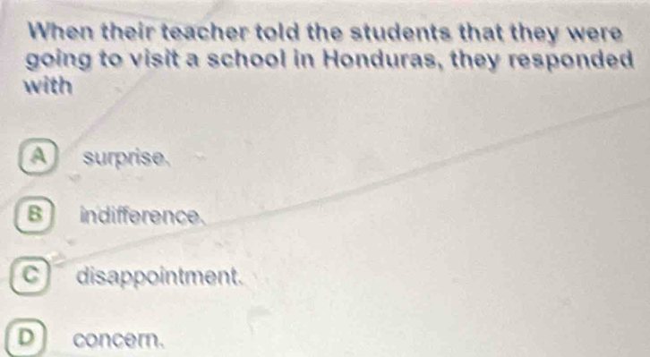 When their teacher told the students that they were
going to visit a school in Honduras, they responded
with
A surprise.
B indifference.
c disappointment.
Dconcern.