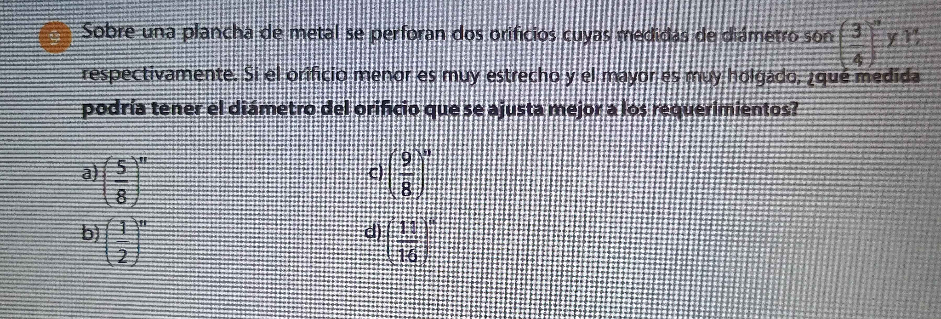 Sobre una plancha de metal se perforan dos orificios cuyas medidas de diámetro son ( 3/4 )^n y 1",
respectivamente. Si el orificio menor es muy estrecho y el mayor es muy holgado, ¿qué medida
podría tener el diámetro del orificio que se ajusta mejor a los requerimientos?
a) ( 5/8 )^n ( 9/8 )^n
c)
b) ( 1/2 )^n
d) ( 11/16 )^n