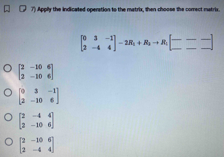 Apply the indicated operation to the matrix, then choose the correct matrix.
beginbmatrix 0&3&-1 2&-4&4endbmatrix -2R_1+R_2to R_1[_ - _ -endbmatrix
beginbmatrix 2&-10&6 2&-10&6endbmatrix
beginbmatrix 0&3&-1 2&-10&6endbmatrix
beginbmatrix 2&-4&4 2&-10&6endbmatrix
beginbmatrix 2&-10&6 2&-4&4endbmatrix