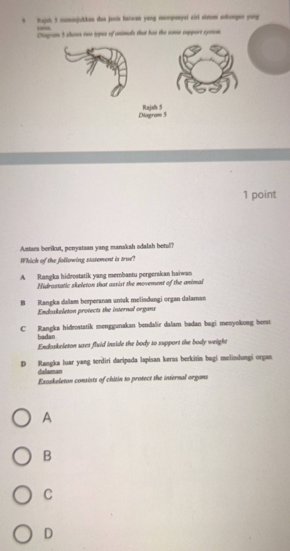 Rajah 5 menunjukkan dua jenis haiwan yang mempunyai eiri sistem sokongan yang
Diagram 5 shows two types of animals that has the same support system.
Rajah 5
Diagram 5
1 point
Antara berikut, penyataan yang manakah adalah betul?
Which of the following statement is true?
A Rangka hidrostatik yang membantu pergerakan haiwan
Hidrostatic skeleton that assist the movement of the animal
B Rangka dalam berperanan untuk melindungi organ dalaman
Endoskeleton protects the internal organs
C Rangka hidrostatik menggunakan bendalir dalam badan bagi menyokong berat
badan
Endoskeleton uses fluid inside the body to support the body weight
D Rangka luar yang terdiri daripada lapisan keras berkitin bagi melindungi organ
dalaman
Exoskeleton consists of chitin to protect the internal organs
A
B
C
D