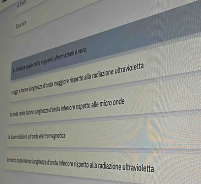 33,6 m³
8. Indicure quale delie seguenti affermazioni è vera.
ragg' 's hanno lunghezza d'onda maggiore rispetto alla radiazione ultravioletta
le onde radio hanno lunghezza d'onda inferiore rispetto alle micro onde
la luce visibile é un'onda elettromagnetica
le micro onde hanno lunghezza d'onda inferiore rispetto alla radiazione ultravioletta