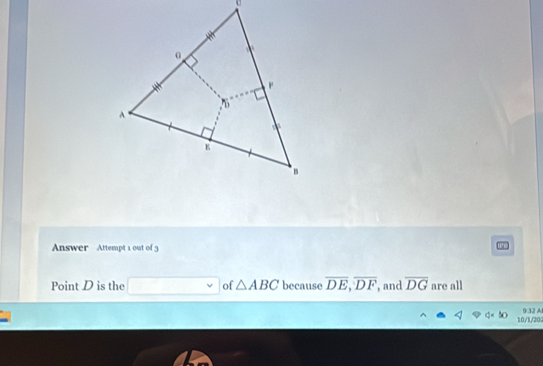 Answer Attempt 1 out of 3
19
Point D is the of △ ABC because overline DE,overline DF , and overline DG are all
0:32 A
10/1/202