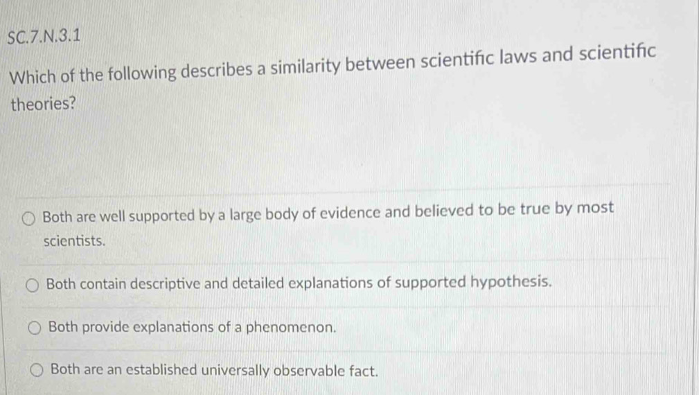 SC.7.N.3.1
Which of the following describes a similarity between scientifc laws and scientifc
theories?
Both are well supported by a large body of evidence and believed to be true by most
scientists.
Both contain descriptive and detailed explanations of supported hypothesis.
Both provide explanations of a phenomenon.
Both are an established universally observable fact.