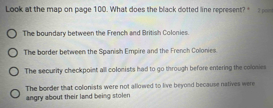 Look at the map on page 100. What does the black dotted line represent? * 2 point
The boundary between the French and British Colonies.
The border between the Spanish Empire and the French Colonies.
The security checkpoint all colonists had to go through before entering the colonies
The border that colonists were not allowed to live beyond because natives were
angry about their land being stolen