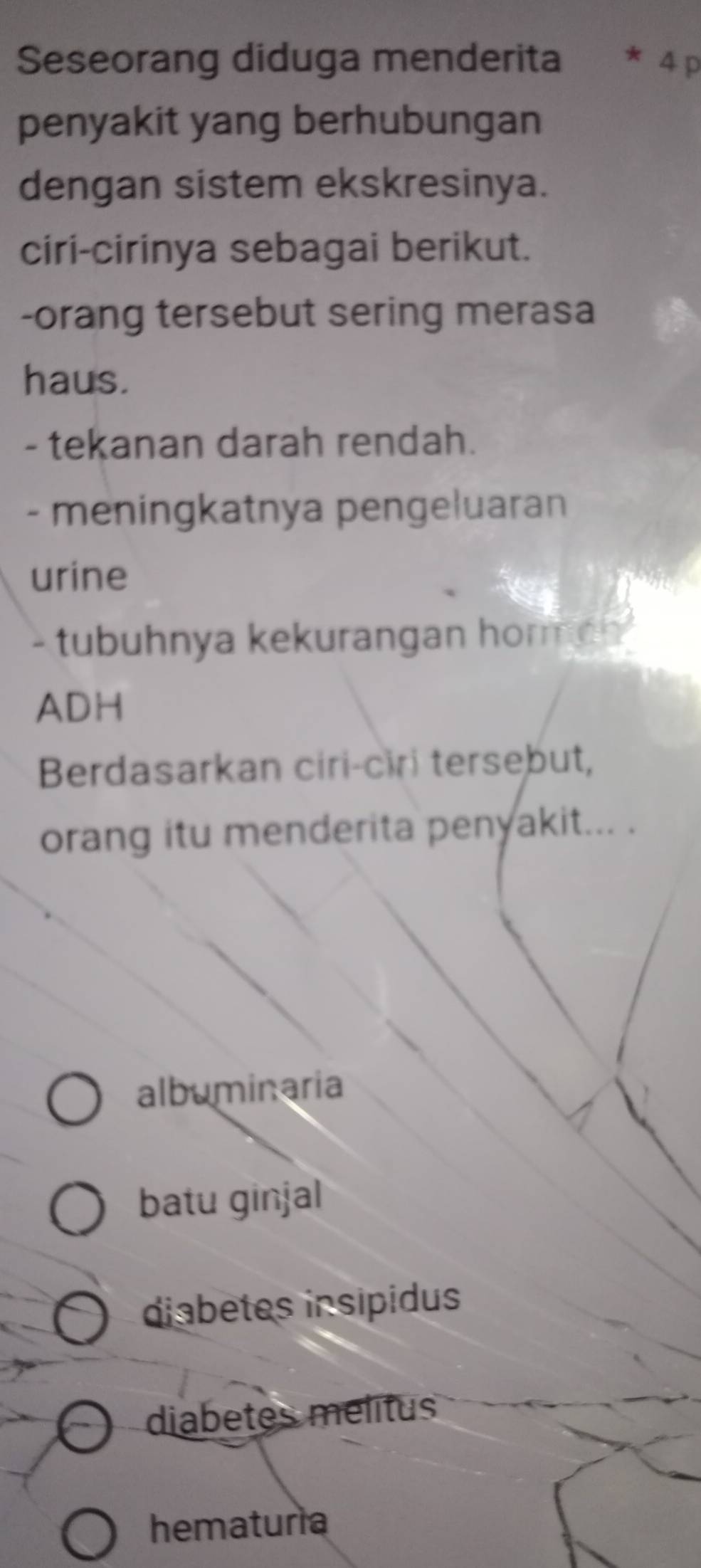 Seseorang diduga menderita * 4 p
penyakit yang berhubungan
dengan sistem ekskresinya.
ciri-cirinya sebagai berikut.
-orang tersebut sering merasa
haus.
- tekanan darah rendah.
- meningkatnya pengeluaran
urine
- tubuhnya kekurangan horme 
ADH
Berdasarkan ciri-ciri tersebut,
orang itu menderita penyakit... .
albuminaria
batu ginjal
diabetes insipidus
diabetes melitus
hematuria