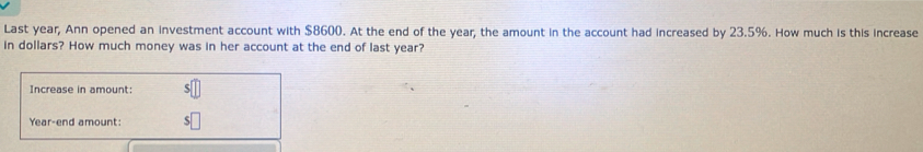 Last year, Ann opened an investment account with $8600. At the end of the year, the amount in the account had increased by 23.5%. How much is this increase 
in dollars? How much money was in her account at the end of last year? 
Increase in amount: 
Year-end amount: