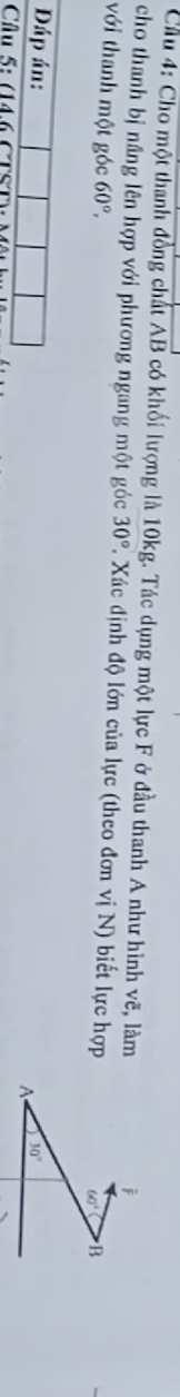 Cầu 4: Cho một thanh đồng chất AB có khối lượng là 10kg. Tác dụng một lực F ở đầu thanh A như hình vẽ, làm 
j 
cho thanh bị nâng lên hợp với phương ngang một góc 30°. Xác định độ lớn của lực (theo đơn vị N) biết lực hợp 60° B 
với thanh một góc 60°, 
Đáp án: 
A 30°
Câu 5: (14 6