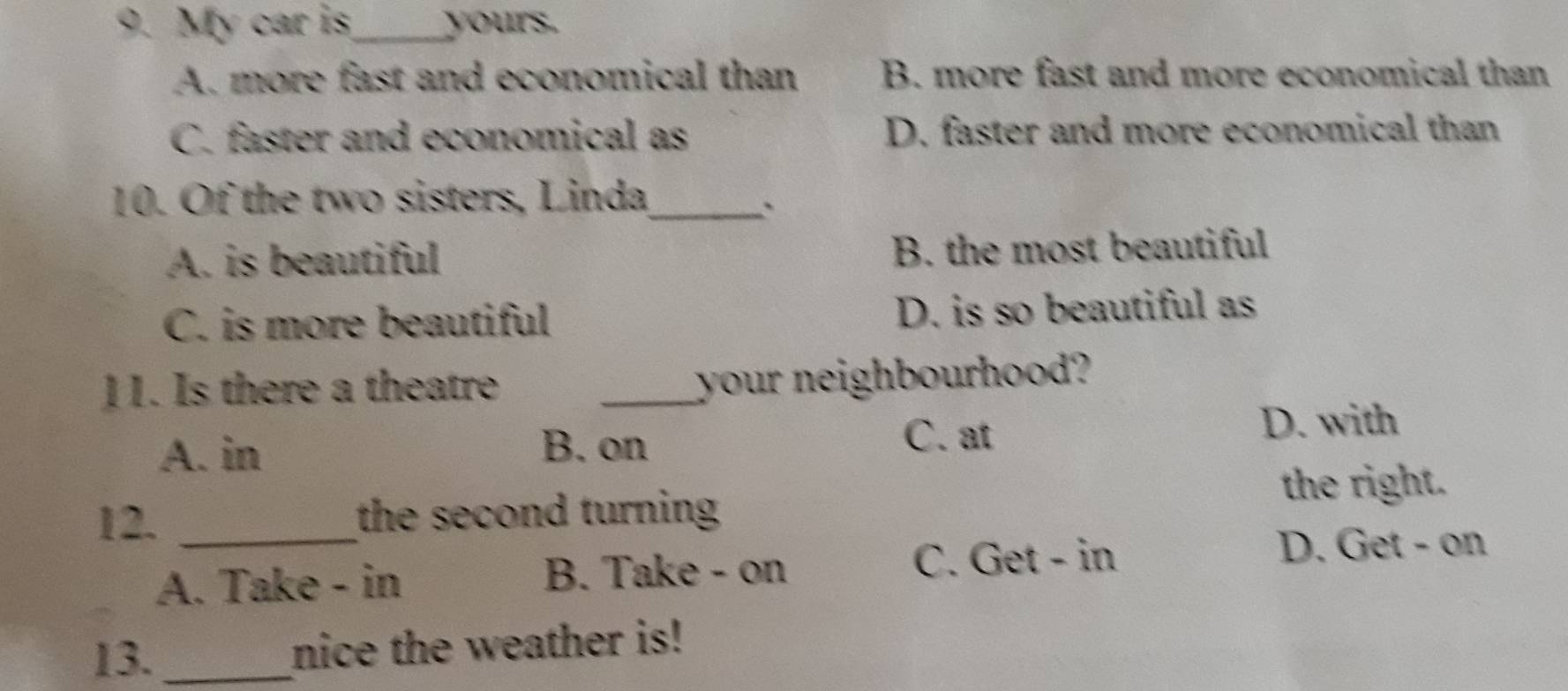 My car is_ yours.
A. more fast and economical than B. more fast and more economical than
C. faster and economical as D. faster and more economical than
10. Of the two sisters, Linda_
`
A. is beautiful B. the most beautiful
C. is more beautiful D. is so beautiful as
11. Is there a theatre
_your neighbourhood?
A. in D. with
B. on C. at
12. _the second turning the right.
A. Take - in B. Take - on C. Get - in
D. Get - on
13. _nice the weather is!