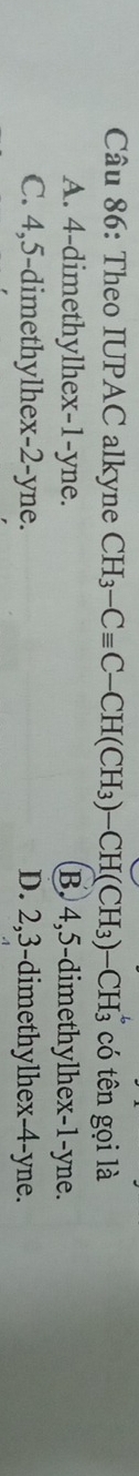Theo IUPAC alkyne CH_3-Cequiv C-CH(CH_3)-CH(CH_3) -CH3 có tên gọi là
A. 4 -dimethylhex- 1 -yne. B. 4, 5 -dimethylhex- 1 -yne.
C. 4, 5 -dimethylhex -2 -yne. D. 2, 3 -dimethylhex- 4 -yne.