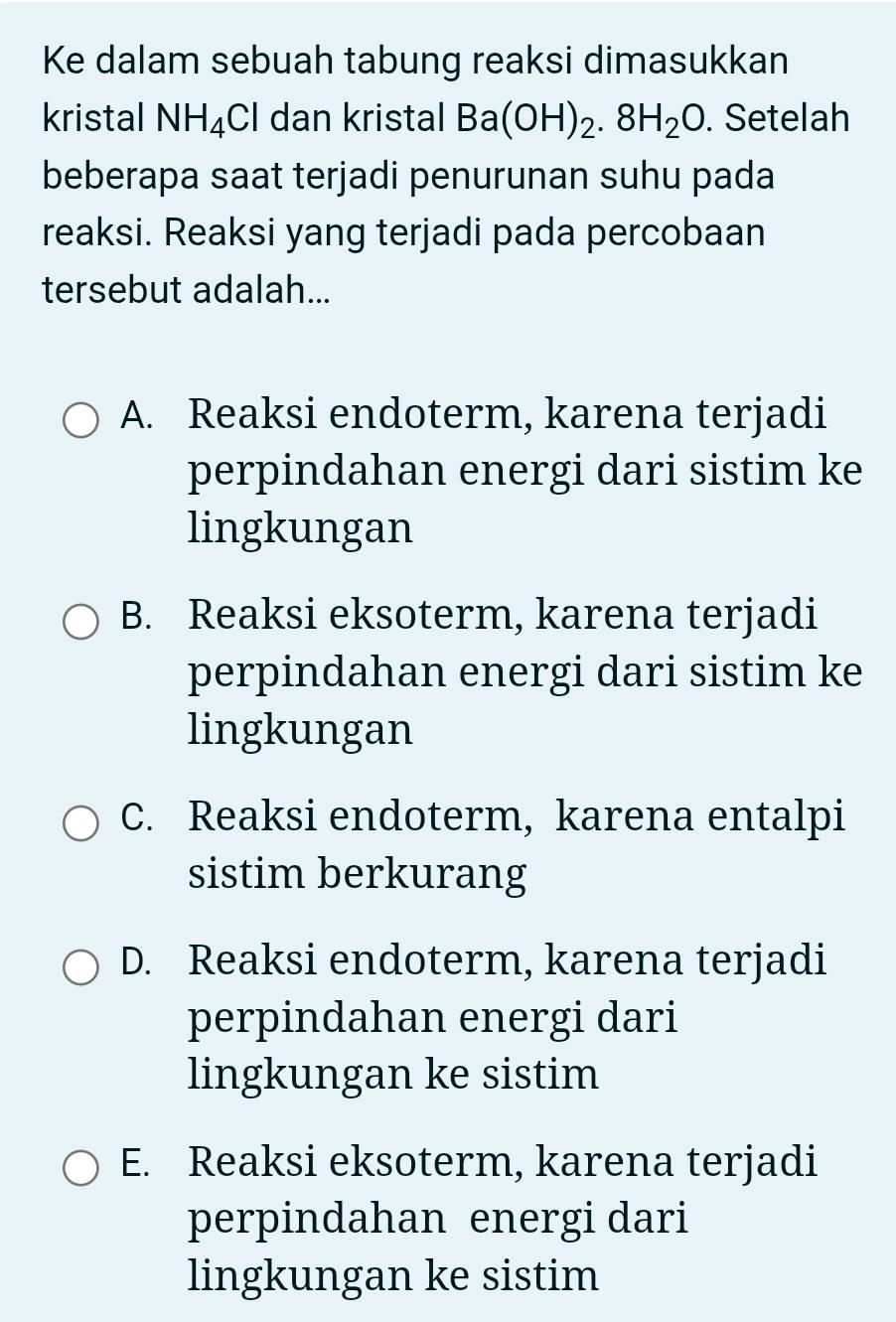 Ke dalam sebuah tabung reaksi dimasukkan
kristal NH_4Cl dan kristal Ba(OH)_2.8H_2O. Setelah
beberapa saat terjadi penurunan suhu pada
reaksi. Reaksi yang terjadi pada percobaan
tersebut adalah...
A. Reaksi endoterm, karena terjadi
perpindahan energi dari sistim ke
lingkungan
B. Reaksi eksoterm, karena terjadi
perpindahan energi dari sistim ke
lingkungan
C. Reaksi endoterm, karena entalpi
sistim berkurang
D. Reaksi endoterm, karena terjadi
perpindahan energi dari
lingkungan ke sistim
E. Reaksi eksoterm, karena terjadi
perpindahan energi dari
lingkungan ke sistim