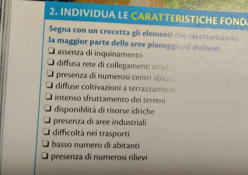 INDIVIDUA LE CARATTERISTICHE FOND
Segna con un crocetta gli elementi che caratterizzano
la maggior parte delle aree pianeggianti italiane:
assenza di inquinamento
diffusa rete di collegament trad
presenza di numerosi centri abita
diffuse coltivazioni a terrazzamenti
intenso sfruttamento dei terreni
disponiblità di risorse idriche
presenza di aree industriali
difficoltà nei trasporti
basso numero di abitanti
presenza di numerosi rilievi