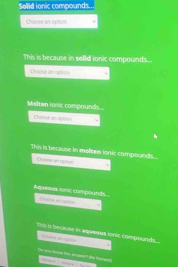 Solid ionic compounds... 
Choose an option 
This is because in solid ionic compounds... 
Choose an option 
Molten ionic compounds... 
Choose an option 
This is because in molten ionic compounds... 
Choose an option 
Aqueous ionic compounds... 
Choose an option 
This is because in aqueous ionic compounds... 
Choose an option 
Do you know the answer? (Be honest)