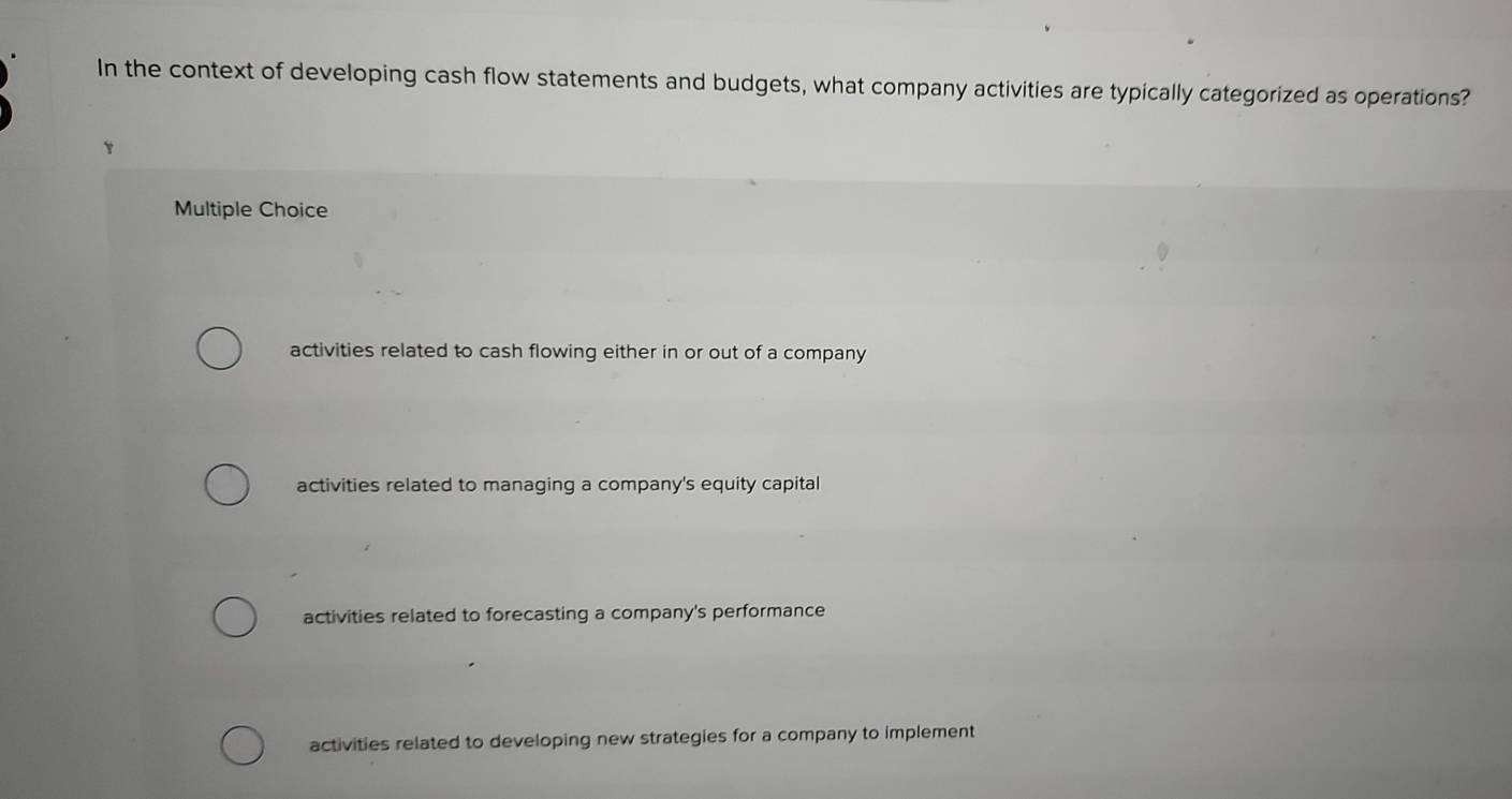 In the context of developing cash flow statements and budgets, what company activities are typically categorized as operations?
Multiple Choice
activities related to cash flowing either in or out of a company
activities related to managing a company's equity capital
activities related to forecasting a company's performance
activities related to developing new strategies for a company to implement