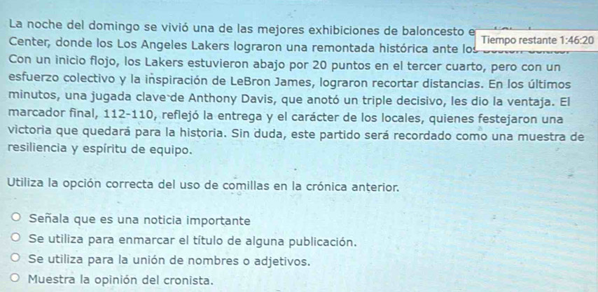 La noche del domingo se vivió una de las mejores exhibiciones de baloncesto e
Center, donde los Los Angeles Lakers lograron una remontada histórica ante los Tiempo restante 1:46:20
Con un inicio flojo, los Lakers estuvieron abajo por 20 puntos en el tercer cuarto, pero con un
esfuerzo colectivo y la inspiración de LeBron James, lograron recortar distancias. En los últimos
minutos, una jugada clave de Anthony Davis, que anotó un triple decisivo, les dio la ventaja. El
marcador final, 112-110, reflejó la entrega y el carácter de los locales, quienes festejaron una
victoria que quedará para la historia. Sin duda, este partido será recordado como una muestra de
resiliencia y espíritu de equipo.
Utiliza la opción correcta del uso de comillas en la crónica anterior.
Señala que es una noticia importante
Se utiliza para enmarcar el título de alguna publicación.
Se utiliza para la unión de nombres o adjetivos.
Muestra la opinión del cronista.