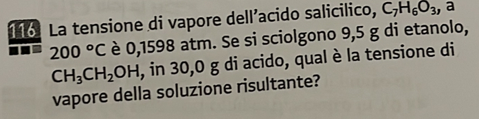 116: La tensione di vapore dell’acido salicilico, C_7H_6O_3 , a
200°C è 0,1598 atm. Se si sciolgono 9,5 g di etanolo,
CH_3CH_2OH , in 30,0 g di acido, qual è la tensione di 
vapore della soluzione risultante?