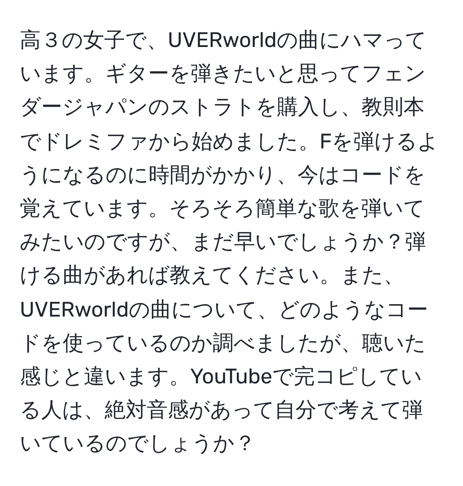 高３の女子で、UVERworldの曲にハマっています。ギターを弾きたいと思ってフェンダージャパンのストラトを購入し、教則本でドレミファから始めました。Fを弾けるようになるのに時間がかかり、今はコードを覚えています。そろそろ簡単な歌を弾いてみたいのですが、まだ早いでしょうか？弾ける曲があれば教えてください。また、UVERworldの曲について、どのようなコードを使っているのか調べましたが、聴いた感じと違います。YouTubeで完コピしている人は、絶対音感があって自分で考えて弾いているのでしょうか？