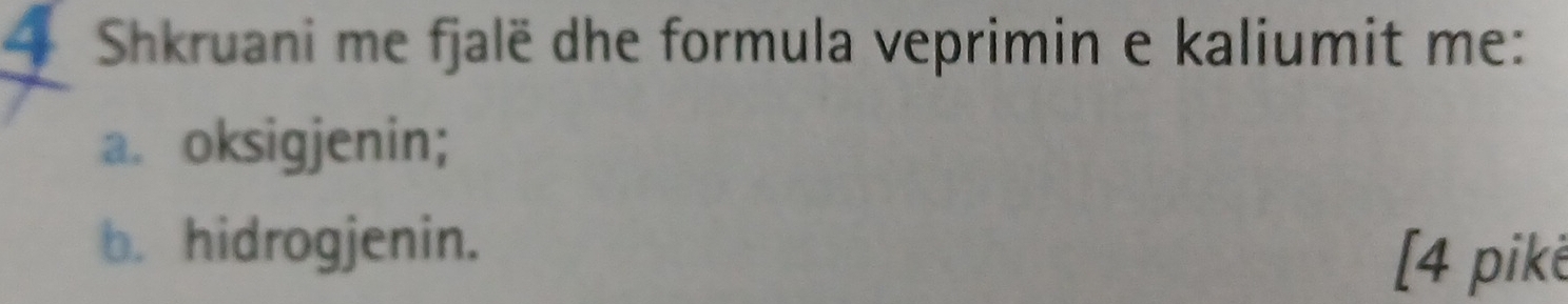 Shkruani me fjalë dhe formula veprimin e kaliumit me: 
a. oksigjenin; 
b. hidrogjenin. 
[4 pike