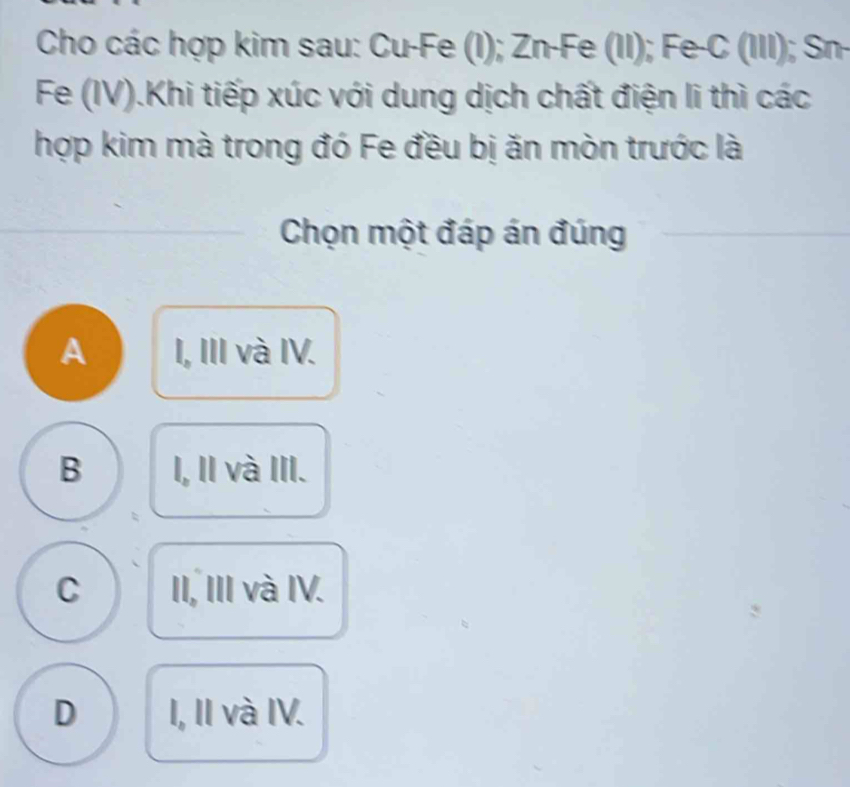 Cho các hợp kim sau: Cu-Fe (I); Zn-Fe (II); Fe-C (III); Sn-
Fe (IV).Khi tiếp xúc với dung dịch chất điện li thì các
hợp kim mà trong đó Fe đều bị ăn mòn trước là
Chọn một đáp án đúng
A I, III và IV.
B I, II và III.
C II, III và IV.
D I, II và IV.