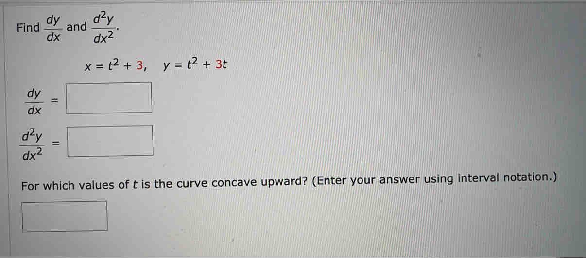 Find  dy/dx  and  d^2y/dx^2 .
x=t^2+3, y=t^2+3t
 dy/dx =□
 d^2y/dx^2 =□
For which values of t is the curve concave upward? (Enter your answer using interval notation.)