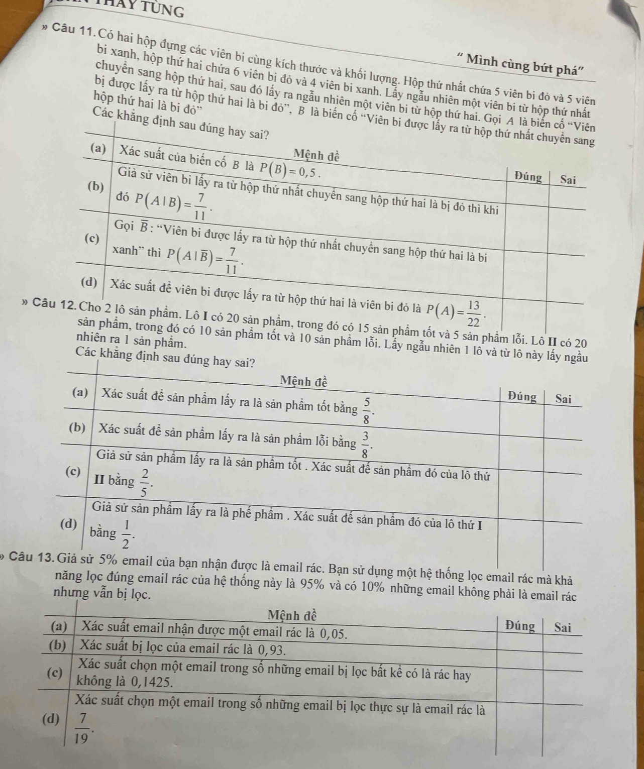 THay TUNG
' Mình cùng bứt phá''
* Câu 11.Có hai hộp đựng các viên bi cùng kích thước và khối lượng. Hộp thứ nhất chứa 5 viên bi đỏ và 5 viên
bi xanh, hộp thứ hai chứa 6 viên bi đỏ và 4 viên bi xanh. Lấy ngẫu nhiên một viên bi từ hộp thứ nhất
chuyển sang hộp thứ hai, sau đó lấy ra ngẫu nhiên một viên bi tử hộp thứ hai. Gọi A 
hộp thứ hai là bi đỏ''
bị được lấy ra từ hộp thứ hai là bị đỏ”. B là biên cổ 'Viên
Các khẳng đị
» t và 5 sản phẩm lỗi. Lô II có 20
n phẩm tốt và 10 sản phẩm lỗi. Lẫy ngẫu nhiên 1 lỗ và từ lô này lấy ngầu
nhiên ra 1 sản phầm.
Các khẳng định sau
6  Bạn sử dụng một hệ thống lọc email rác mà khả
năng lọc đúng email rác của hệ thống này là 95% và có 10% những email không phải là email rác
nhưng vẫn bị lọc.