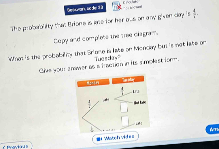 Calculator 
Bookwork code: 3B not allowed 
The probability that Brione is late for her bus on any given day is  4/7 . 
Copy and complete the tree diagram. 
What is the probability that Brione is late on Monday but is not late on 
Tuesday? 
Give your answer as a fraction in its simplest form. 
Monday Tuesday
 4/7  Late
 4/7  Late 
Not late 
□ Late
 3/4  Ans 
Watch video 
Previous