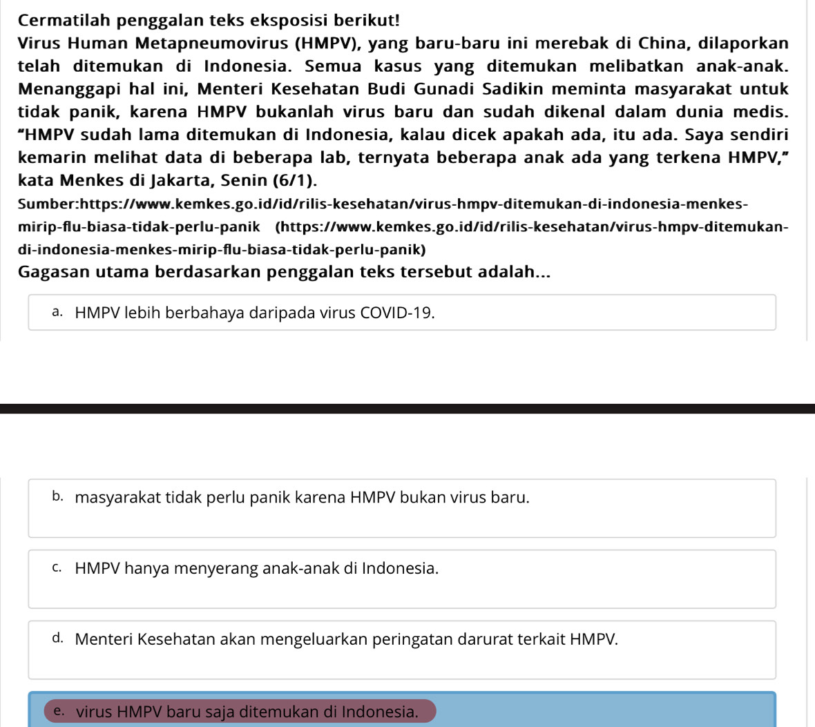 Cermatilah penggalan teks eksposisi berikut!
Virus Human Metapneumovirus (HMPV), yang baru-baru ini merebak di China, dilaporkan
telah ditemukan di Indonesia. Semua kasus yang ditemukan melibatkan anak-anak.
Menanggapi hal ini, Menteri Kesehatan Budi Gunadi Sadikin meminta masyarakat untuk
tidak panik, karena HMPV bukanlah virus baru dan sudah dikenal dalam dunia medis.
“HMPV sudah lama ditemukan di Indonesia, kalau dicek apakah ada, itu ada. Saya sendiri
kemarin melihat data di beberapa lab, ternyata beberapa anak ada yang terkena HMPV,”
kata Menkes di Jakarta, Senin (6/1).
Sumber:https://www.kemkes.go.id/id/rilis-kesehatan/virus-hmpv-ditemukan-di-indonesia-menkes-
mirip-flu-biasa-tidak-perlu-panik (https://www.kemkes.go.id/id/rilis-kesehatan/virus-hmpv-ditemukan-
di-indonesia-menkes-mirip-flu-biasa-tidak-perlu-panik)
Gagasan utama berdasarkan penggalan teks tersebut adalah...
a. HMPV lebih berbahaya daripada virus COVID-19.
b. masyarakat tidak perlu panik karena HMPV bukan virus baru.
c. HMPV hanya menyerang anak-anak di Indonesia.
d. Menteri Kesehatan akan mengeluarkan peringatan darurat terkait HMPV.
e. virus HMPV baru saja ditemukan di Indonesia.