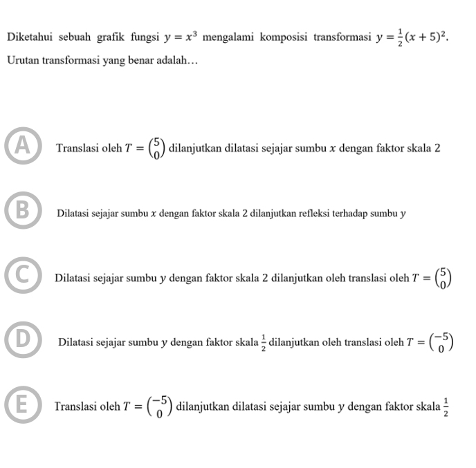 Diketahui sebuah grafik fungsi y=x^3 mengalami komposisi transformasi y= 1/2 (x+5)^2. 
Urutan transformasi yang benar adalah…
A Translasi oleh T=beginpmatrix 5 0endpmatrix dilanjutkan dilatasi sejajar sumbu x dengan faktor skala 2
Dilatasi sejajar sumbu x dengan faktor skala 2 dilanjutkan refleksi terhadap sumbu y
Dilatasi sejajar sumbu y dengan faktor skala 2 dilanjutkan oleh translasi oleh T=beginpmatrix 5 0endpmatrix
Dilatasi sejajar sumbu y dengan faktor skala  1/2  dilanjutkan oleh translasi oleh T=beginpmatrix -5 0endpmatrix
Translasi oleh T=beginpmatrix -5 0endpmatrix dilanjutkan dilatasi sejajar sumbu y dengan faktor skala  1/2 