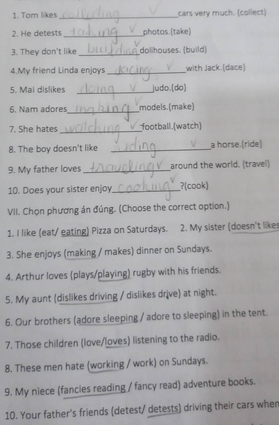 Tom likes _cars very much. (collect) 
2. He detests _photos.(take) 
3. They don't like _dollhouses. (build) 
4.My friend Linda enjoys _with Jack.(dace) 
5. Mai dislikes _judo.(do) 
6. Nam adores_ models. (make) 
7. She hates _football.(watch) 
8. The boy doesn't like_ 
a horse.(ride) 
9. My father loves _around the world. (travel) 
10. Does your sister enjoy_ 
?(cook) 
VII. Chọn phương án đúng. (Choose the correct option.) 
1. I like (eat/ eating) Pizza on Saturdays. 2. My sister (doesn't likes 
3. She enjoys (making / makes) dinner on Sundays. 
4. Arthur loves (plays/playing) rugby with his friends. 
5. My aunt (dislikes driving / dislikes drive) at night. 
6. Our brothers (adore sleeping / adore to sleeping) in the tent. 
7. Those children (love/loves) listening to the radio. 
8. These men hate (working / work) on Sundays. 
9. My niece (fancies reading / fancy read) adventure books. 
10. Your father's friends (detest/ detests) driving their cars when