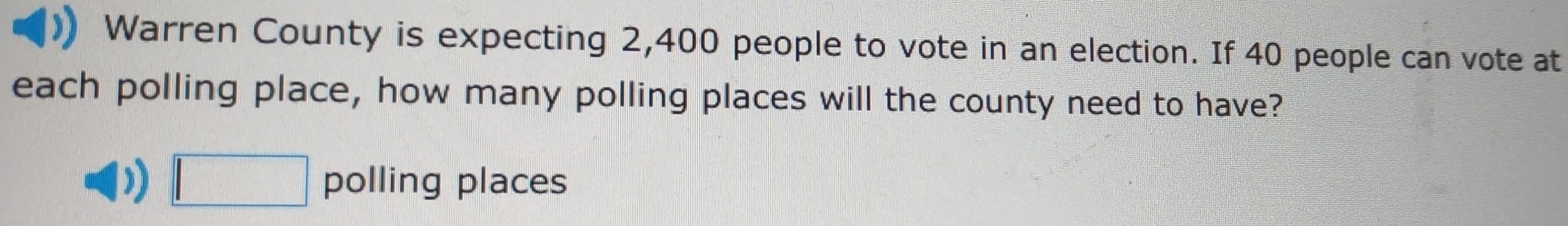 Warren County is expecting 2,400 people to vote in an election. If 40 people can vote at 
each polling place, how many polling places will the county need to have? 
) □ polling places