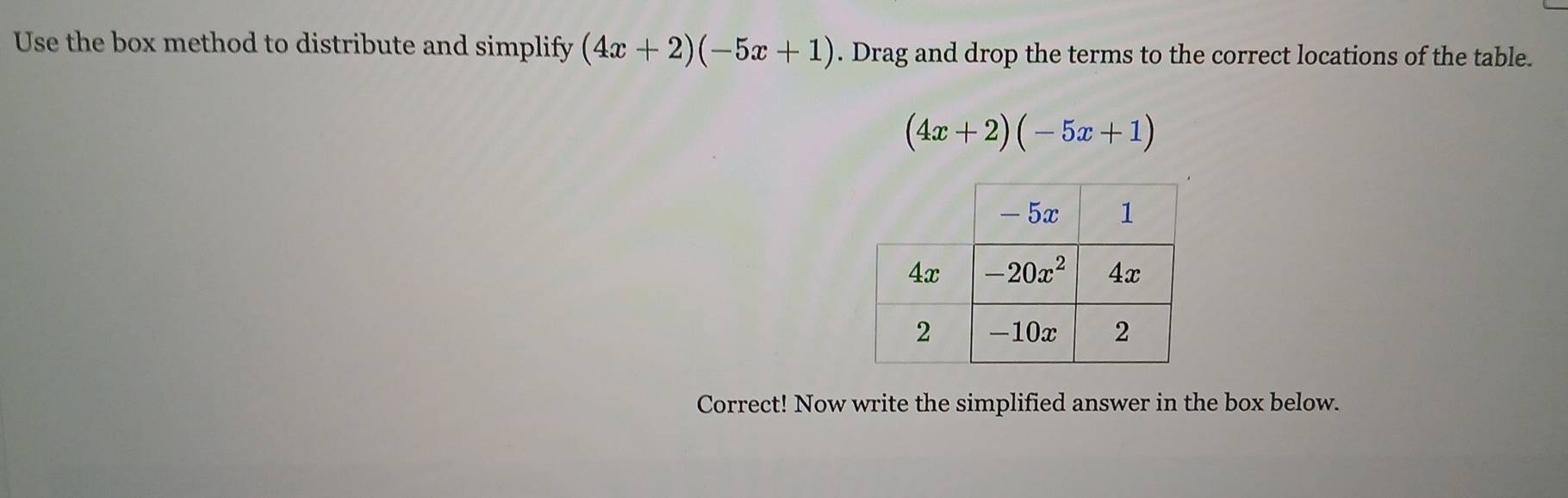 Use the box method to distribute and simplify (4x+2)(-5x+1). Drag and drop the terms to the correct locations of the table.
(4x+2)(-5x+1)
Correct! Now write the simplified answer in the box below.