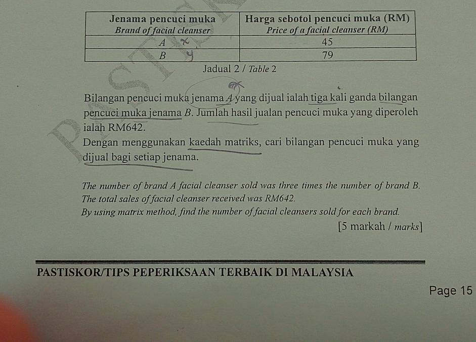 Jadual 2 / Table 2 
Bilangan pencuci muka jenama 4 yang dijual ialah tiga kali ganda bilangan 
pencuci muka jenama B. Jumlah hasil jualan pencuci muka yang diperoleh 
ialah RM642. 
Dengan menggunakan kaedah matriks, cari bilangan pencuci muka yang 
dijual bagi setiap jenama. 
The number of brand A facial cleanser sold was three times the number of brand B. 
The total sales of facial cleanser received was RM642. 
By using matrix method, find the number of facial cleansers sold for each brand. 
[5 markah / marks] 
PASTISKOR/TIPS PEPERIKSAAN TERBAIK DI MALAYSIA 
Page 15