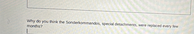 Why do you think the Sonderkommandos, special detachments, were replaced every few 
months?