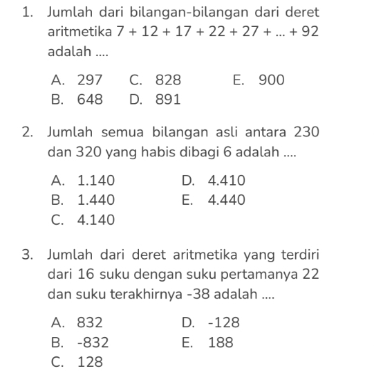 Jumlah dari bilangan-bilangan dari deret
aritmetika 7+12+17+22+27+...+92
adalah ....
A. 297 C. 828 E. 900
B. 648 D. 891
2. Jumlah semua bilangan asli antara 230
dan 320 yang habis dibagi 6 adalah ....
A. 1.140 D. 4.410
B. 1.440 E. 4.440
C. 4.140
3. Jumlah dari deret aritmetika yang terdiri
dari 16 suku dengan suku pertamanya 22
dan suku terakhirnya - 38 adalah ....
A. 832 D. -128
B. -832 E. 188
C. 128