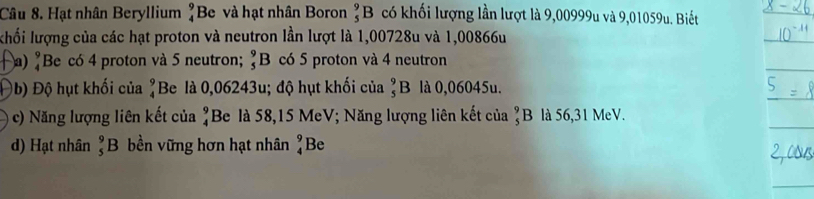 Hạt nhân Beryllium beginarrayr 9 4endarray Be và hạt nhân Boron _5^(9B có khối lượng lần lượt là 9,00999u và 9,01059u. Biết 
khối lượng của các hạt proton và neutron lần lượt là 1,00728u và 1,00866u
a) "Be có 4 proton và 5 neutron; _5^9F 3 có 5 proton và 4 neutron 
Đb) Độ hụt khối của ^9) Be là 0,06243u; độ hụt khối của _5^(9B là 0,06045u. 
c) Năng lượng liên kết của beginarray)r 9 4endarray Be là 58,15 MeV; Năng lượng liên kết của ?B là 56,31 MeV. 
d) Hạt nhân ?B bền vững hơn hạt nhân beginarrayr 9 4endarray Be