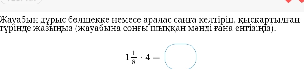 Кауабын дурыс бθлиекке немесе аралас санга келтіріπ, кыскартылган 
турінде жазыныз (жауабына сонгы пыккан мэнді гана енгізініз).
1 1/8 · 4=□