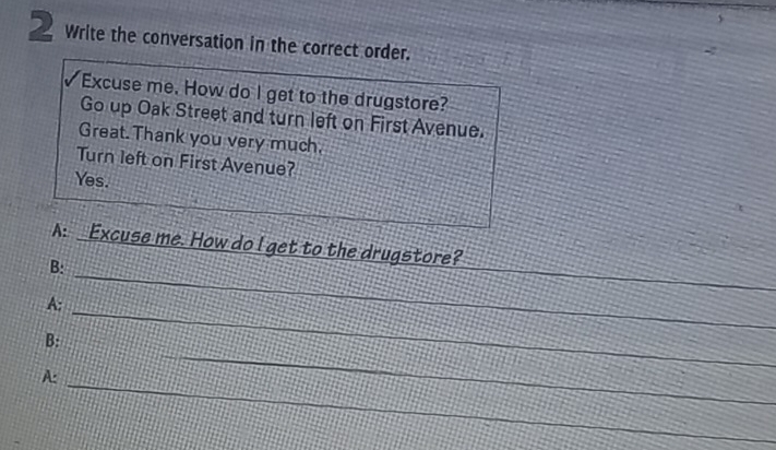 Write the conversation in the correct order. 
Excuse me. How do I get to the drugstore? 
Go up Oak Street and turn left on First Avenue. 
Great. Thank you very much, 
Turn left on First Avenue? 
Yes. 
_ 
A: Excuse me. How do I get to the drugstore? 
_ 
B: 
A: 
_ 
_ 
B: 
_ 
_ 
A: