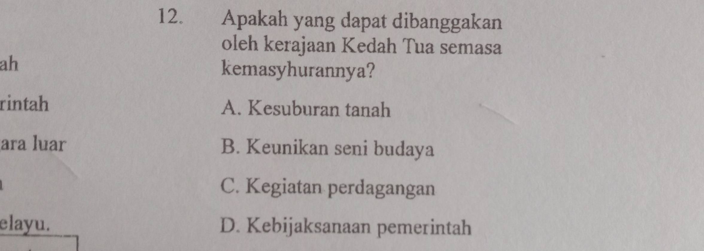 Apakah yang dapat dibanggakan
oleh kerajaan Kedah Tua semasa
ah kemasyhurannya?
rintah A. Kesuburan tanah
ara luar B. Keunikan seni budaya
C. Kegiatan perdagangan
elayu. D. Kebijaksanaan pemerintah